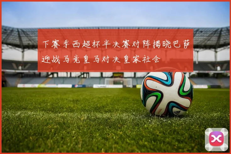 下赛季西超杯半决赛对阵揭晓巴萨迎战马竞皇马对决皇家社会