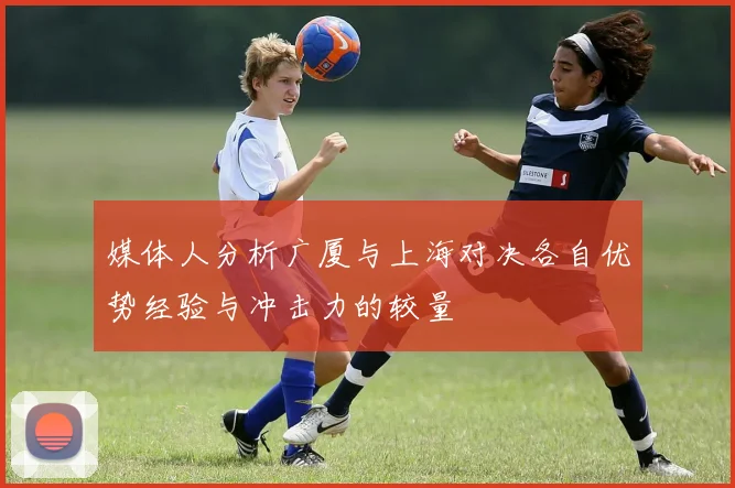 媒体人分析广厦与上海对决各自优势经验与冲击力的较量