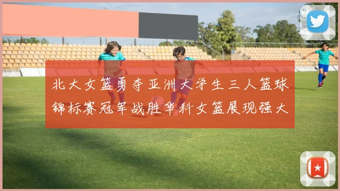 北大女篮勇夺亚洲大学生三人篮球锦标赛冠军战胜华科女篮展现强大实力