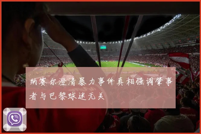 纳赛尔澄清暴力事件真相强调肇事者与巴黎球迷无关