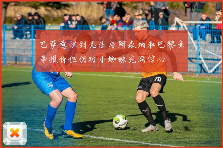 巴萨意识到无法与阿森纳和巴黎竞争报价但仍对小蜘蛛充满信心