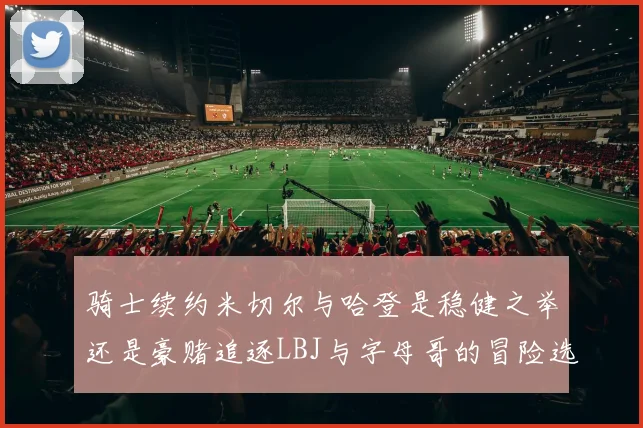 骑士续约米切尔与哈登是稳健之举还是豪赌追逐LBJ与字母哥的冒险选择