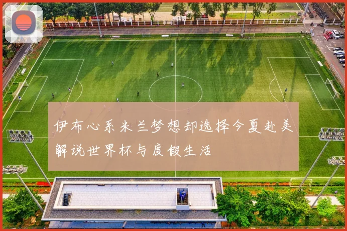 伊布心系米兰梦想却选择今夏赴美解说世界杯与度假生活