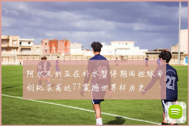 阿尔及利亚在补水暂停期间控球率创纪录高达77震撼世界杯历史