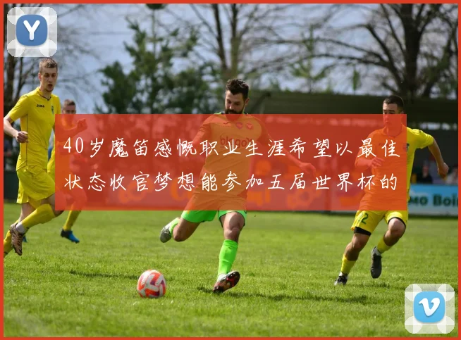 40岁魔笛感慨职业生涯希望以最佳状态收官梦想能参加五届世界杯的壮举