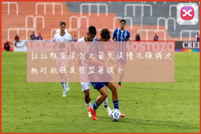 拉拉维亚谈打火箭失误情况强调次轮对抗强度将显著提升