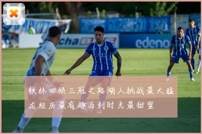 铁林回顾三冠之路湖人挑战最大猛龙经历最有趣马刺时光最甜蜜