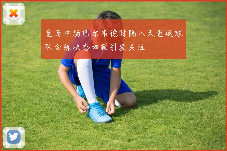 皇马中场巴尔韦德时隔八天重返球队合练状态回暖引发关注