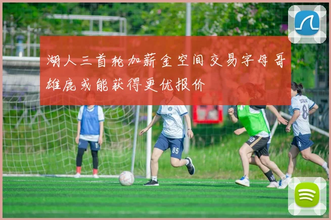 湖人三首轮加薪金空间交易字母哥雄鹿或能获得更优报价