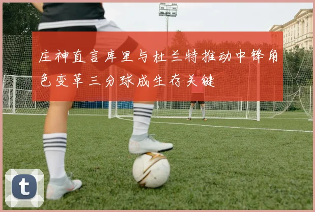 庄神直言库里与杜兰特推动中锋角色变革三分球成生存关键