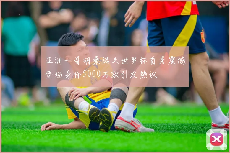 亚洲一哥胡桑诺夫世界杯首秀震撼登场身价5000万欧引发热议