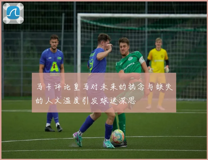 马卡评论皇马对未来的执念与缺失的人文温度引发球迷深思